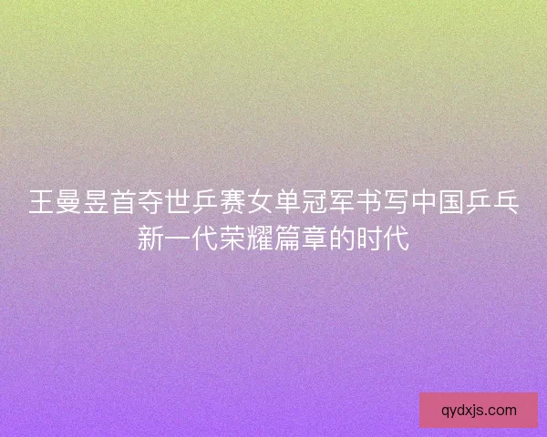 王曼昱首夺世乒赛女单冠军书写中国乒乓新一代荣耀篇章的时代