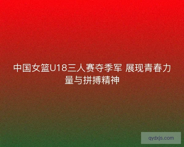 中国女篮U18三人赛夺季军 展现青春力量与拼搏精神