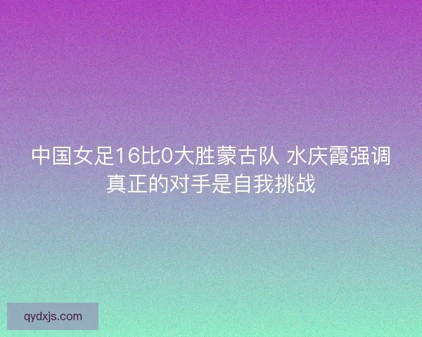 中国女足16比0大胜蒙古队 水庆霞强调真正的对手是自我挑战