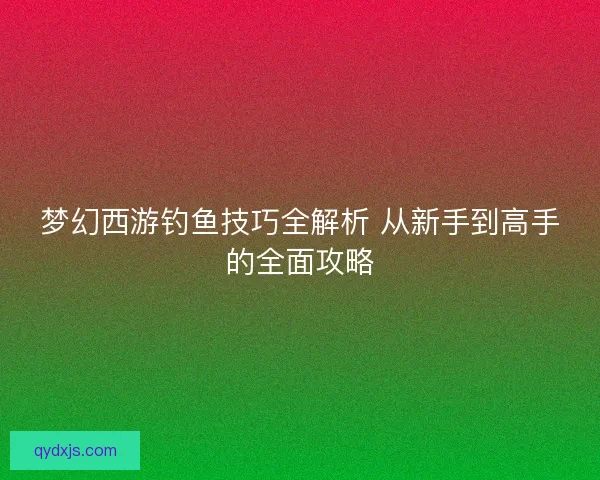 梦幻西游钓鱼技巧全解析 从新手到高手的全面攻略