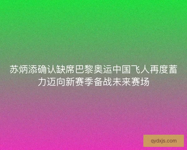 苏炳添确认缺席巴黎奥运中国飞人再度蓄力迈向新赛季备战未来赛场