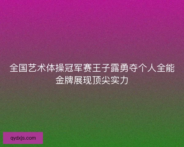 全国艺术体操冠军赛王子露勇夺个人全能金牌展现顶尖实力 全国艺术体操冠军赛王子露勇夺个人全能金牌展现顶尖实力