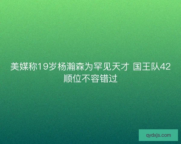 美媒称19岁杨瀚森为罕见天才 国王队42顺位不容错过