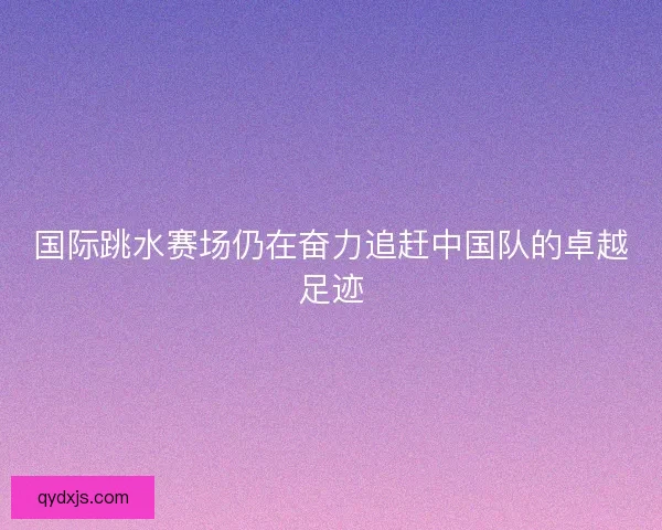 国际跳水赛场仍在奋力追赶中国队的卓越足迹