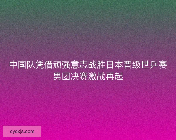 中国队凭借顽强意志战胜日本晋级世乒赛男团决赛激战再起