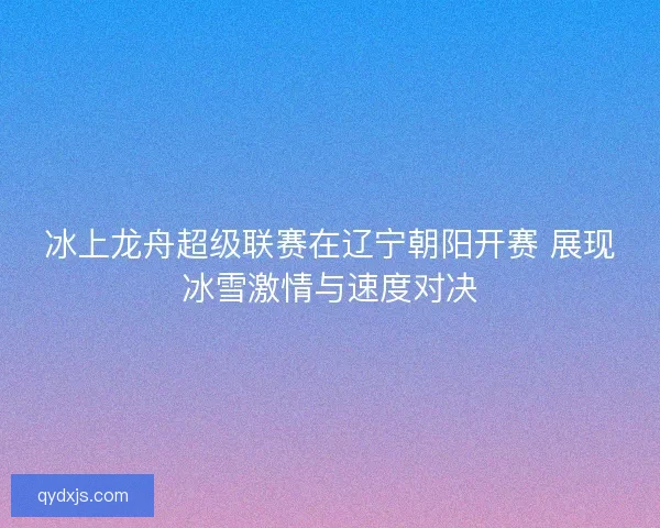 冰上龙舟超级联赛在辽宁朝阳开赛 展现冰雪激情与速度对决