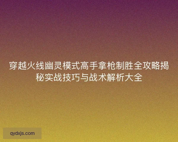 穿越火线幽灵模式高手拿枪制胜全攻略揭秘实战技巧与战术解析大全 穿越火线幽灵模式高手拿枪制胜全攻略揭秘实战技巧与战术解析大全