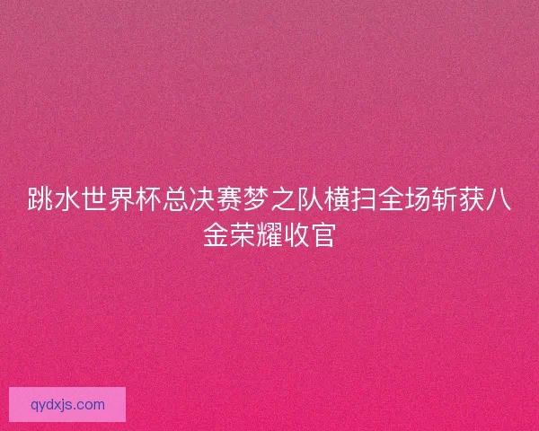 跳水世界杯总决赛梦之队横扫全场斩获八金荣耀收官 跳水世界杯总决赛梦之队横扫全场斩获八金荣耀收官