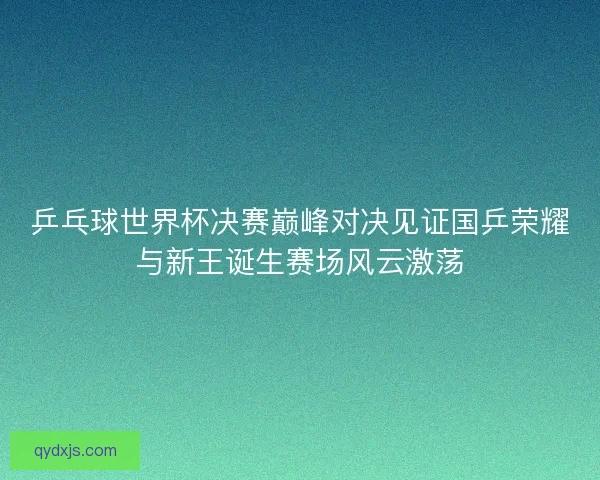 乒乓球世界杯决赛巅峰对决见证国乒荣耀与新王诞生赛场风云激荡 乒乓球世界杯决赛巅峰对决见证国乒荣耀与新王诞生赛场风云激荡